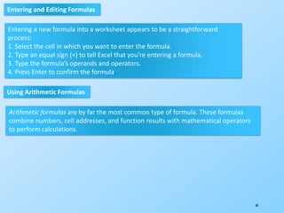 60
Entering and Editing Formulas
Entering a new formula into a worksheet appears to be a straightforward
process:
1. Select the cell in which you want to enter the formula.
2. Type an equal sign (=) to tell Excel that you’re entering a formula.
3. Type the formula’s operands and operators.
4. Press Enter to confirm the formula.
Using Arithmetic Formulas
Arithmetic formulas are by far the most common type of formula. These formulas
combine numbers, cell addresses, and function results with mathematical operators
to perform calculations.
 