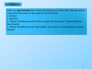 64
Cell References
When we copy formulas that contain cell references to other cells, then we need to
understand that there are four types of cell references:
1. Relative
2. Absolute
3. “Mixed Cell Reference with Column Locked” also known as “Column Absolute,
Row Relative”
4. “Mixed Cell Reference with Row Locked” also known as “Row Absolute, Column
Relative”
 