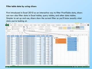 70
Filter table data by using slicers
First introduced in Excel 2010 as an interactive way to filter PivotTable data, slicers
can now also filter data in Excel tables, query tables, and other data tables.
Simpler to set up and use, slicers show the current filter so you’ll know exactly what
data you’re looking at.
 