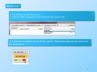 Sort by Color
.
1. From the Data tab, click the Sort icon.
2. In the Sort dialog, change the Sort On drop-down from Values to Cell
3. A drop-down appears in the Order column. Choose the appropriate color from
the drop-down.
72
 