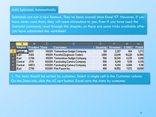 Add Subtotals Automatically
Subtotals are not a new feature. They’ve been around since Excel 97. However, if you
have never used them, they will seem miraculous to you. Even if you have used the
Subtotal command, read through this chapter, as there are some tricks available after
you have subtotaled the worksheet
1. The data should be sorted by customer. Select a single cell in the Customer column.
On the Data tab, click the AZ sort button. Excel sorts the data by customer.
74
 