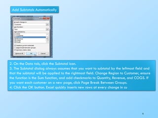 Add Subtotals Automatically
2. On the Data tab, click the Subtotal icon.
3. The Subtotal dialog always assumes that you want to subtotal by the leftmost ﬁeld and
that the subtotal will be applied to the rightmost ﬁeld. Change Region to Customer, ensure
the function is the Sum function, and add checkmarks to Quantity, Revenue, and COGS. If
you want each customer on a new page, click Page Break Between Groups.
4. Click the OK button. Excel quickly inserts new rows at every change in cu
75
 