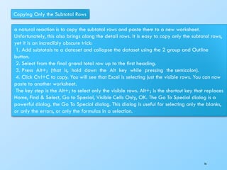 Copying Only the Subtotal Rows
a natural reaction is to copy the subtotal rows and paste them to a new worksheet.
Unfortunately, this also brings along the detail rows. It is easy to copy only the subtotal rows,
yet it is an incredibly obscure trick:
1. Add subtotals to a dataset and collapse the dataset using the 2 group and Outline
button.
2. Select from the ﬁnal grand total row up to the ﬁrst heading.
3. Press Alt+; (that is, hold down the Alt key while pressing the semicolon).
4. Click Ctrl+C to copy. You will see that Excel is selecting just the visible rows. You can now
paste to another worksheet.
The key step is the Alt+; to select only the visible rows. Alt+; is the shortcut key that replaces
Home, Find & Select, Go to Special, Visible Cells Only, OK. The Go To Special dialog is a
powerful dialog. the Go To Special dialog. This dialog is useful for selecting only the blanks,
or only the errors, or only the formulas in a selection.
78
 