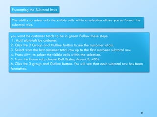 Formatting the Subtotal Rows
The ability to select only the visible cells within a selection allows you to format the
subtotal rows.
you want the customer totals to be in green. Follow these steps:
1. Add subtotals by customer.
2. Click the 2 Group and Outline button to see the customer totals.
3. Select from the last customer total row up to the ﬁrst customer subtotal row.
4. Press Alt+; to select the visible cells within the selection.
5. From the Home tab, choose Cell Styles, Accent 3, 40%.
6. Click the 3 group and Outline button. You will see that each subtotal row has been
formatted.
80
 