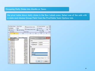 Grouping Daily Dates into Months or Years
the pivot table shows daily dates in the Row Labels area. Select one of the cells with
a date and choose Group Field from the PivotTable Tools Options tab.
88
 
