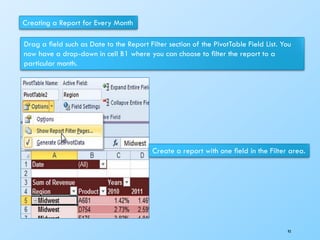 Creating a Report for Every Month
Drag a ﬁeld such as Date to the Report Filter section of the PivotTable Field List. You
now have a drop-down in cell B1 where you can choose to ﬁlter the report to a
particular month.
Create a report with one ﬁeld in the Filter area.
93
 