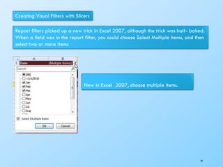 Creating Visual Filters with Slicers
Report ﬁlters picked up a new trick in Excel 2007, although the trick was half- baked.
When a ﬁeld was in the report ﬁlter, you could choose Select Multiple Items, and then
select two or more items
New in Excel 2007, choose multiple items.
95
 