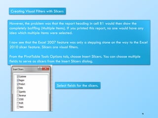 Creating Visual Filters with Slicers
However, the problem was that the report heading in cell B1 would then show the
completely bafﬂing (Multiple Items). If you printed this report, no one would have any
idea which multiple items were selected.
I now see that the Excel 2007 feature was only a stepping stone on the way to the Excel
2010 slicer feature. Slicers are visual ﬁlters.
From the PivotTable Tools Options tab, choose Insert Slicers. You can choose multiple
ﬁelds to serve as slicers from the Insert Slicers dialog.
Select ﬁelds for the slicers.
96
 