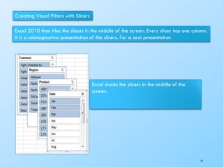 Creating Visual Filters with Slicers
Excel 2010 then tiles the slicers in the middle of the screen. Every slicer has one column.
It is a unimaginative presentation of the slicers. For a cool presentation
Excel stacks the slicers in the middle of the
screen.
97
 