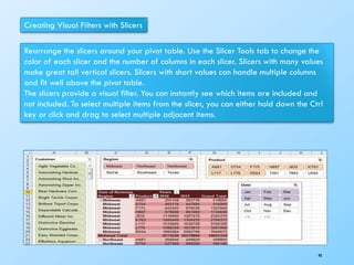 Creating Visual Filters with Slicers
Rearrange the slicers around your pivot table. Use the Slicer Tools tab to change the
color of each slicer and the number of columns in each slicer. Slicers with many values
make great tall vertical slicers. Slicers with short values can handle multiple columns
and ﬁt well above the pivot table.
The slicers provide a visual ﬁlter. You can instantly see which items are included and
not included. To select multiple items from the slicer, you can either hold down the Ctrl
key or click and drag to select multiple adjacent items.
98
 