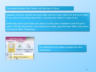 Controlling Multiple Pivot Tables with One Set of Slicers
Suppose you have created one pivot table and have insert slicers for that pivot table.
If you want to have those slicers ﬁlter a second pivot table, it is easy to do.
Deﬁne the second pivot table and place it on the same worksheet as the ﬁrst pivot
table. With the cell pointer in the second pivot table, open the Insert Slicer drop-down
and choose Slicer Connections.
For additional pivot tables, manage the slicer
connections.
99
 
