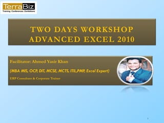 1
TWO DAYS WORKSHOP
ADVANCED EXCEL 2010
Facilitator: Ahmed Yasir Khan
(MBA MIS, OCP, DIT, MCSE, MCTS, ITIL,PMP, Excel Expert)
ERP Consultant & Corporate Trainer
 