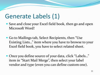 Generate Labels (1)
 Save and close your Excel field book, then go and open
 Microsoft Word!

 Go to Mailings tab, Select Recipients, then “Use
 Existing Lists…” item where you have to browse to your
 Excel field book, you have to select related sheet.

 Once you define source of your data, click “Labels…”
 item in “Start Mail Merge”, then select your label
 vendor and type (even you can define custom one).
                                                         11
 