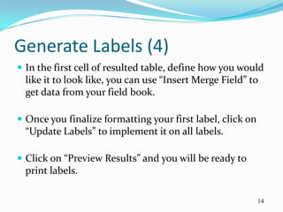 Generate Labels (4)
 In the first cell of resulted table, define how you would
  like it to look like, you can use “Insert Merge Field” to
  get data from your field book.

 Once you finalize formatting your first label, click on
  “Update Labels” to implement it on all labels.

 Click on “Preview Results” and you will be ready to
  print labels.

                                                            14
 