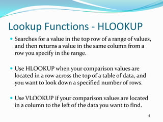 Lookup Functions - HLOOKUP
 Searches for a value in the top row of a range of values,
  and then returns a value in the same column from a
  row you specify in the range.

 Use HLOOKUP when your comparison values are
  located in a row across the top of a table of data, and
  you want to look down a specified number of rows.

 Use VLOOKUP if your comparison values are located
  in a column to the left of the data you want to find.
                                                            4
 
