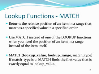 Lookup Functions - MATCH
 Returns the relative position of an item in a range that
  matches a specified value in a specified order.

 Use MATCH instead of one of the LOOKUP functions
  when you need the position of an item in a range
  instead of the item itself.

 MATCH(lookup_value, lookup_range, match_type)
  If match_type is 0, MATCH finds the first value that is
  exactly equal to lookup_value.
                                                         5
 