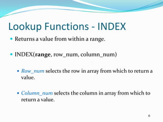 Lookup Functions - INDEX
 Returns a value from within a range.

 INDEX(range, row_num, column_num)

   Row_num selects the row in array from which to return a
    value.

   Column_num selects the column in array from which to
    return a value.

                                                         6
 