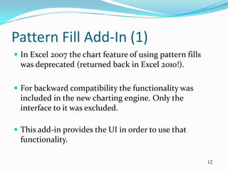 Pattern Fill Add-In (1)
 In Excel 2007 the chart feature of using pattern fills
  was deprecated (returned back in Excel 2010!).

 For backward compatibility the functionality was
  included in the new charting engine. Only the
  interface to it was excluded.

 This add-in provides the UI in order to use that
  functionality.

                                                           12
 