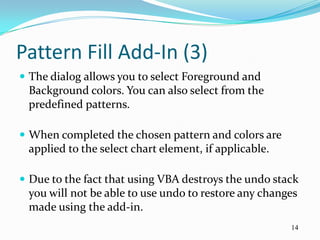 Pattern Fill Add-In (3)
 The dialog allows you to select Foreground and
 Background colors. You can also select from the
 predefined patterns.

 When completed the chosen pattern and colors are
 applied to the select chart element, if applicable.

 Due to the fact that using VBA destroys the undo stack
 you will not be able to use undo to restore any changes
 made using the add-in.
                                                       14
 