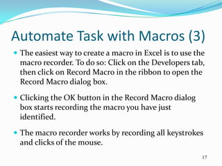 Automate Task with Macros (3)
 The easiest way to create a macro in Excel is to use the
  macro recorder. To do so: Click on the Developers tab,
  then click on Record Macro in the ribbon to open the
  Record Macro dialog box.
 Clicking the OK button in the Record Macro dialog
  box starts recording the macro you have just
  identified.
 The macro recorder works by recording all keystrokes
  and clicks of the mouse.
                                                         17
 