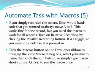 Automate Task with Macros (5)
 If you simply recorded the macro, Excel would hard-
 code that you wanted to always move A to B. This
 works fine for one record, but you need the macro to
 work for all records. Turn on Relative Recording by
 clicking the Relative Recording button. It is a toggle, so
 you want it to look like it is pressed in.
 Click the Macros button on the Developer ribbon to
 bring up the View Macro dialog box, select your macro
 name then click the Run button, or simply type macro
 short cut (i.e. Ctrl+a) to run the macro once.
                                                        19
 