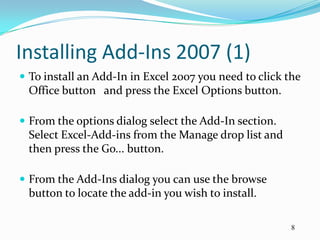 Installing Add-Ins 2007 (1)
 To install an Add-In in Excel 2007 you need to click the
 Office button and press the Excel Options button.

 From the options dialog select the Add-In section.
 Select Excel-Add-ins from the Manage drop list and
 then press the Go... button.

 From the Add-Ins dialog you can use the browse
 button to locate the add-in you wish to install.

                                                        8
 