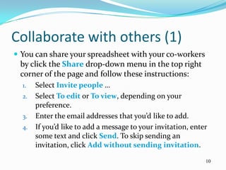 Collaborate with others (1)
 You can share your spreadsheet with your co-workers
 by click the Share drop-down menu in the top right
 corner of the page and follow these instructions:
  1.   Select Invite people …
  2.   Select To edit or To view, depending on your
       preference.
  3.   Enter the email addresses that you’d like to add.
  4.   If you’d like to add a message to your invitation, enter
       some text and click Send. To skip sending an
       invitation, click Add without sending invitation.

                                                              10
 