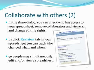 Collaborate with others (2)
 In the share dialog, you can check who has access to
 your spreadsheet, remove collaborators and viewers,
 and change editing rights.

 By click Revision tab in your
 spreadsheet you can track who
 changed what, and when.

 50 people may simultaneously
 edit and/or view a spreadsheet.
                                                         11
 