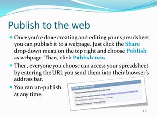 Publish to the web
 Once you’re done creating and editing your spreadsheet,
  you can publish it to a webpage. Just click the Share
  drop-down menu on the top right and choose Publish
  as webpage. Then, click Publish now.
 Then, everyone you choose can access your spreadsheet
  by entering the URL you send them into their browser’s
  address bar.
 You can un-publish
  at any time.

                                                     12
 