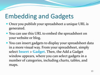 Embedding and Gadgets
 Once you publish your spreadsheet a unique URL is
  generated.
 You can use this URL to embed the spreadsheet on
  your website or blog.
 You can insert gadgets to display your spreadsheet data
  in a more visual way. From your spreadsheet, simply
  select Insert > Gadget. Then, the Add a Gadget
  window appears, where you can select gadgets in a
  number of categories, including charts, tables, and
  maps.
                                                       13
 