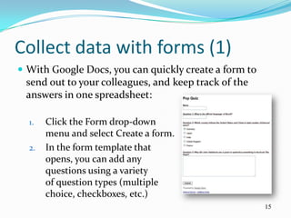 Collect data with forms (1)
 With Google Docs, you can quickly create a form to
 send out to your colleagues, and keep track of the
 answers in one spreadsheet:

  1.   Click the Form drop-down
       menu and select Create a form.
  2.   In the form template that
       opens, you can add any
       questions using a variety
       of question types (multiple
       choice, checkboxes, etc.)
                                                       15
 