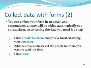 Collect data with forms (2)
 You can embed your form in an email, and
 respondents’ answer will be added automatically to a
 spreadsheet, so collecting the data you need is a snap.

  3.   Click Email this form once you’ve finished adding
       your questions.
  4.   Add the email addresses of the people to whom you
       want to send this form.
  5.   Click Send.


                                                           16
 