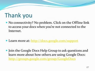 Thank you
 No connectivity? No problem. Click on the Offline link
 to access your docs when you’re not connected to the
 Internet.

 Learn more at: http://docs.google.com/support


 Join the Google Docs Help Group to ask questions and
 learn more about how others are using Google Docs:
 http://groups.google.com/group/GoogleDocs

                                                        17
 