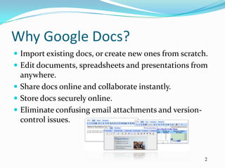 Why Google Docs?
 Import existing docs, or create new ones from scratch.
 Edit documents, spreadsheets and presentations from
  anywhere.
 Share docs online and collaborate instantly.
 Store docs securely online.
 Eliminate confusing email attachments and version-
  control issues.



                                                       2
 