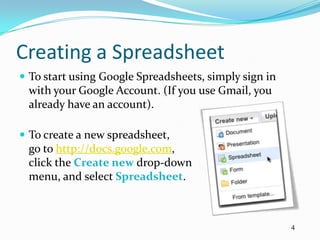 Creating a Spreadsheet
 To start using Google Spreadsheets, simply sign in
 with your Google Account. (If you use Gmail, you
 already have an account).

 To create a new spreadsheet,
 go to http://docs.google.com,
 click the Create new drop-down
 menu, and select Spreadsheet.



                                                       4
 