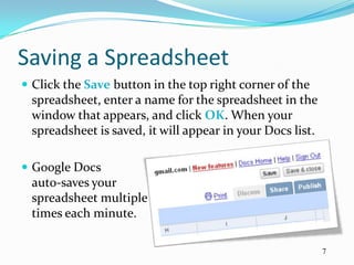 Saving a Spreadsheet
 Click the Save button in the top right corner of the
 spreadsheet, enter a name for the spreadsheet in the
 window that appears, and click OK. When your
 spreadsheet is saved, it will appear in your Docs list.

 Google Docs
 auto-saves your
 spreadsheet multiple
 times each minute.

                                                           7
 