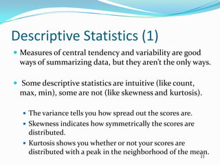 Descriptive Statistics (1)
 Measures of central tendency and variability are good
  ways of summarizing data, but they aren’t the only ways.

 Some descriptive statistics are intuitive (like count,
  max, min), some are not (like skewness and kurtosis).

   The variance tells you how spread out the scores are.
   Skewness indicates how symmetrically the scores are
    distributed.
   Kurtosis shows you whether or not your scores are
    distributed with a peak in the neighborhood of the mean.
                                                            11
 