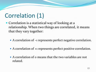 Correlation (1)
 Correlation is a statistical way of looking at a
  relationship. When two things are correlated, it means
  that they vary together:

   A correlation of –1 represents perfect negative correlation.


   A correlation of +1 represents perfect positive correlation.


   A correlation of 0 means that the two variables are not
    related.

                                                              13
 