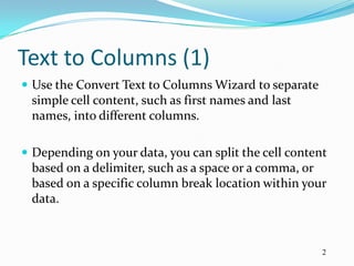 Text to Columns (1)
 Use the Convert Text to Columns Wizard to separate
 simple cell content, such as first names and last
 names, into different columns.

 Depending on your data, you can split the cell content
 based on a delimiter, such as a space or a comma, or
 based on a specific column break location within your
 data.



                                                       2
 