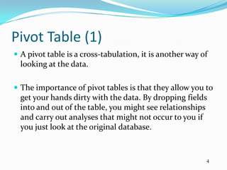 Pivot Table (1)
 A pivot table is a cross-tabulation, it is another way of
  looking at the data.

 The importance of pivot tables is that they allow you to
  get your hands dirty with the data. By dropping fields
  into and out of the table, you might see relationships
  and carry out analyses that might not occur to you if
  you just look at the original database.



                                                          4
 