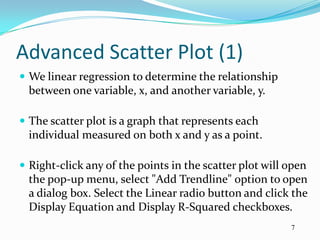 Advanced Scatter Plot (1)
 We linear regression to determine the relationship
  between one variable, x, and another variable, y.

 The scatter plot is a graph that represents each
  individual measured on both x and y as a point.

 Right-click any of the points in the scatter plot will open
  the pop-up menu, select "Add Trendline" option to open
  a dialog box. Select the Linear radio button and click the
  Display Equation and Display R-Squared checkboxes.
                                                         7
 