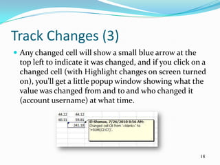 Track Changes (3)
 Any changed cell will show a small blue arrow at the
 top left to indicate it was changed, and if you click on a
 changed cell (with Highlight changes on screen turned
 on), you’ll get a little popup window showing what the
 value was changed from and to and who changed it
 (account username) at what time.




                                                         18
 