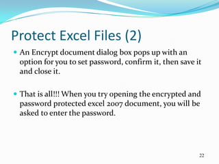 Protect Excel Files (2)
 An Encrypt document dialog box pops up with an
 option for you to set password, confirm it, then save it
 and close it.

 That is all!!! When you try opening the encrypted and
 password protected excel 2007 document, you will be
 asked to enter the password.




                                                        22
 