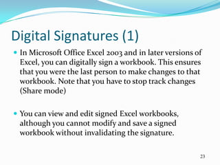 Digital Signatures (1)
 In Microsoft Office Excel 2003 and in later versions of
 Excel, you can digitally sign a workbook. This ensures
 that you were the last person to make changes to that
 workbook. Note that you have to stop track changes
 (Share mode)

 You can view and edit signed Excel workbooks,
 although you cannot modify and save a signed
 workbook without invalidating the signature.

                                                        23
 