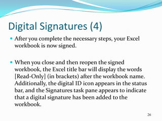 Digital Signatures (4)
 After you complete the necessary steps, your Excel
 workbook is now signed.

 When you close and then reopen the signed
 workbook, the Excel title bar will display the words
 [Read-Only] (in brackets) after the workbook name.
 Additionally, the digital ID icon appears in the status
 bar, and the Signatures task pane appears to indicate
 that a digital signature has been added to the
 workbook.
                                                           26
 