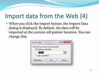 Import data from the Web (4)
 When you click the Import button, the Import Data
 dialog is displayed. By default, the data will be
 imported at the current cell pointer location. You can
 change this.




                                                      5
 