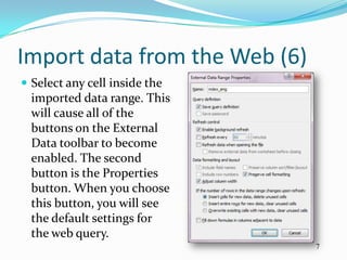 Import data from the Web (6)
 Select any cell inside the
  imported data range. This
  will cause all of the
  buttons on the External
  Data toolbar to become
  enabled. The second
  button is the Properties
  button. When you choose
  this button, you will see
  the default settings for
  the web query.
                               7
 