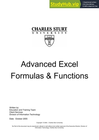 Advanced Excel
Formulas & Functions
Written by:
Education and Training Team
Client Services
Division of Information Technology
Date: October 2005
Copyright © 2005 – Charles Sturt University
No Part of this document may be reproduced, altered or sold without prior written approval of the Executive Director, Division of
Information Technology, Charles Sturt University.
 