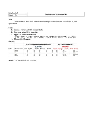 Ex. No. :7
Conditional Calculations(IF)
Date :
Aim:
Create an Excel Worksheet for IF statements to perform conditional calculations in your
spreadsheet.
Steps:
1. Create a worksheet with student Data.
2. Find total using SUM formulae
3. Apply the formulae in Grade
=IF(I6>=90,"A+",IF(I6>=80,"A",(IF(I6>=70,"B",IF(I6>=60,"C","No grade")))))
4. The result will appear.
Output:
Result: The If statement was executed.
 