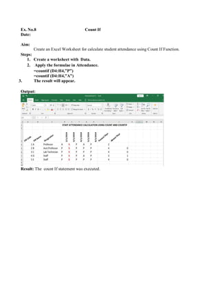 Ex. No.8 Count If
Date:
Aim:
Steps:
Create an Excel Worksheet for calculate student attendance using Count If Function.
1. Create a worksheet with Data.
2. Apply the formulae in Attendance.
=countif (D4:H4,”P”)
=countif (D4:H4,”A”)
3. The result will appear.
Output:
Result: The count If statement was executed.
 